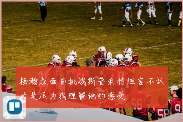 杨瀚森面临挑战斯普利特坦言不认为是压力我理解他的感受