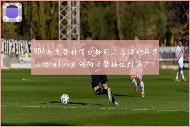 NBA历史替补得分榜前五名揭晓希罗以场均166分领衔马瑟林位列第三