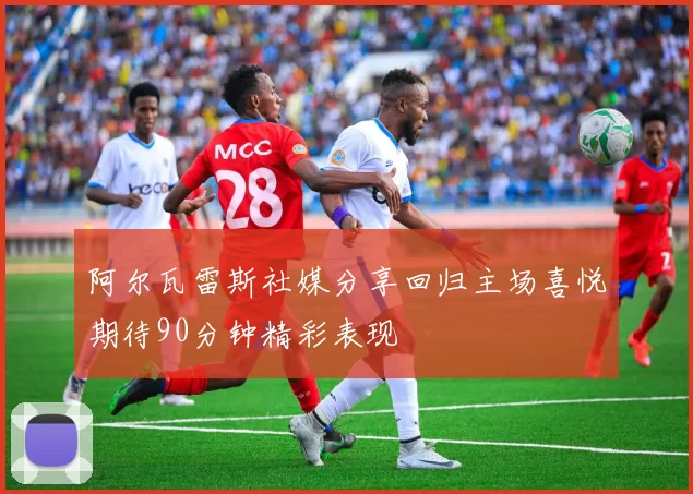 阿尔瓦雷斯社媒分享回归主场喜悦期待90分钟精彩表现