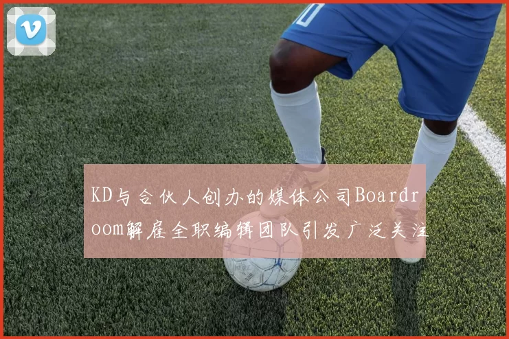 KD与合伙人创办的媒体公司Boardroom解雇全职编辑团队引发广泛关注
