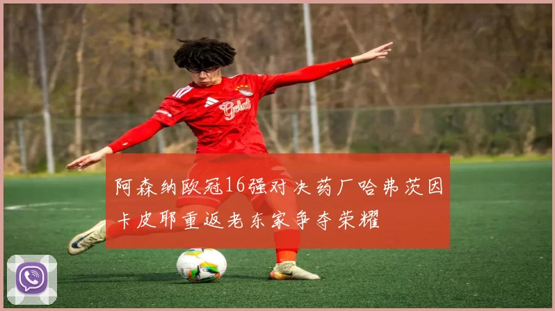 阿森纳欧冠16强对决药厂哈弗茨因卡皮耶重返老东家争夺荣耀