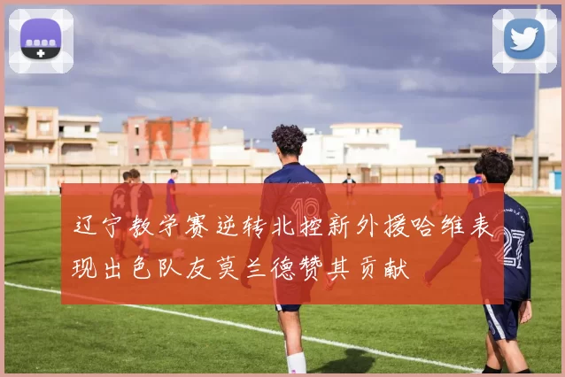 辽宁教学赛逆转北控新外援哈维表现出色队友莫兰德赞其贡献
