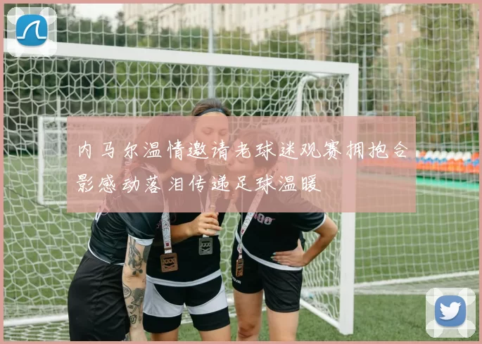 内马尔温情邀请老球迷观赛拥抱合影感动落泪传递足球温暖