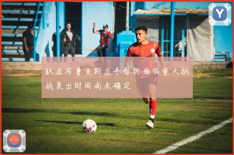 狄龙布鲁克斯左手骨折面临重大挑战复出时间尚未确定