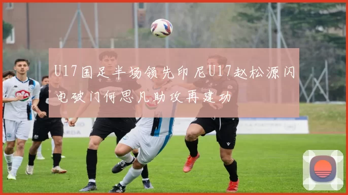 U17国足半场领先印尼U17赵松源闪电破门何思凡助攻再建功