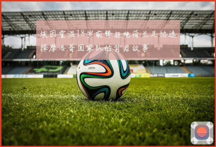 埃因霍温18岁前锋拒绝荷兰足协选择摩洛哥国家队的背后故事