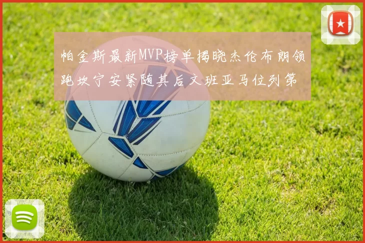 帕金斯最新MVP榜单揭晓杰伦布朗领跑坎宁安紧随其后文班亚马位列第三