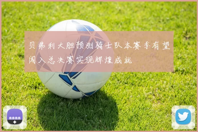 贝弗利大胆预测骑士队本赛季有望闯入总决赛实现辉煌成就