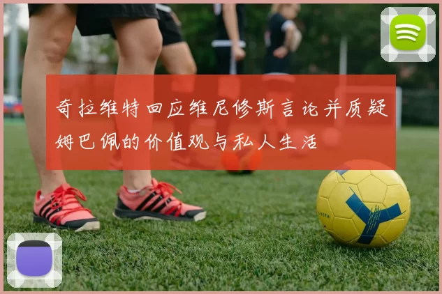 奇拉维特回应维尼修斯言论并质疑姆巴佩的价值观与私人生活