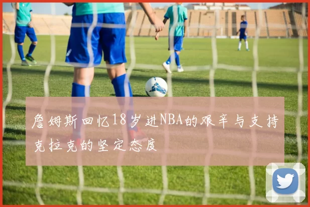 詹姆斯回忆18岁进NBA的艰辛与支持克拉克的坚定态度