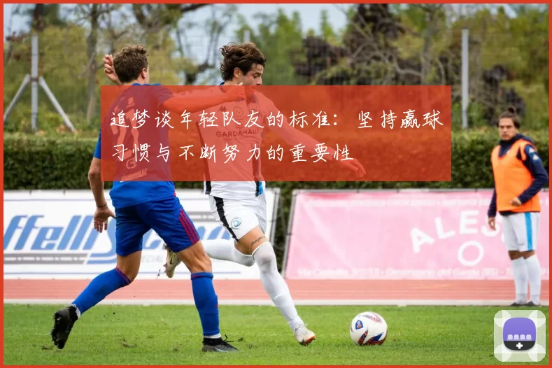 追梦谈年轻队友的标准：坚持赢球习惯与不断努力的重要性