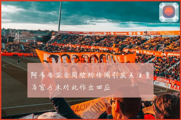 阿韦洛亚合同续约传闻引发关注皇马官方未对此作出回应