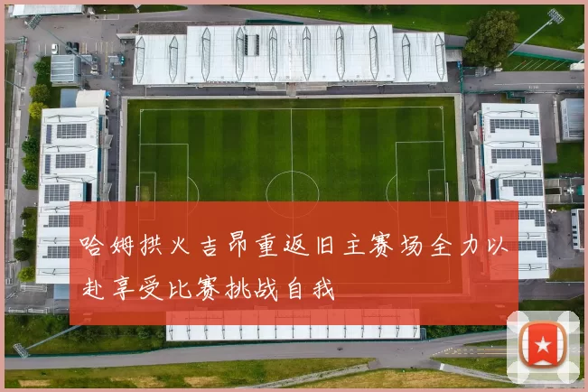 哈姆拱火吉昂重返旧主赛场全力以赴享受比赛挑战自我