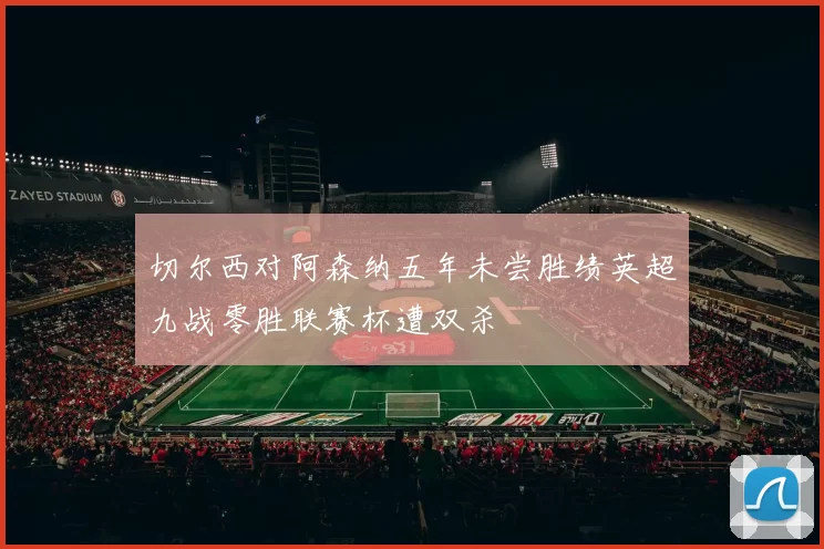 切尔西对阿森纳五年未尝胜绩英超九战零胜联赛杯遭双杀