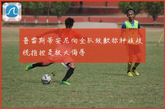 普雷斯蒂安尼向全队致歉称种族歧视指控是极大侮辱